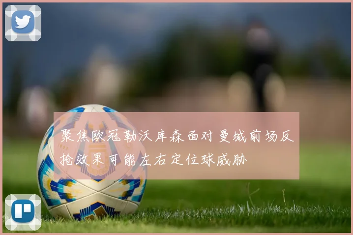 聚焦欧冠勒沃库森面对曼城前场反抢效果可能左右定位球威胁