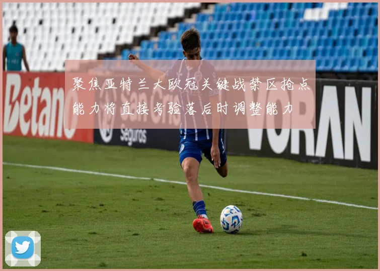 聚焦亚特兰大欧冠关键战禁区抢点能力将直接考验落后时调整能力