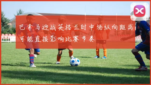 巴拿马迎战英格兰时中场纵向距离可能直接影响比赛节奏