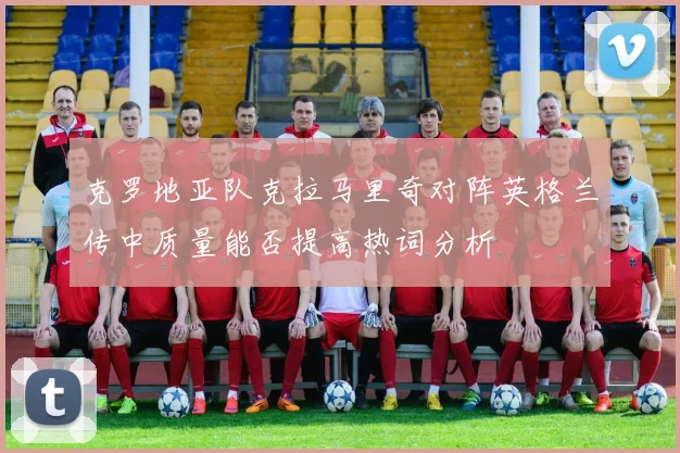 克罗地亚队克拉马里奇对阵英格兰传中质量能否提高热词分析