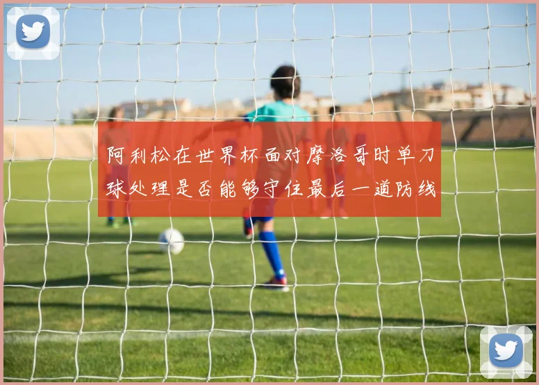 阿利松在世界杯面对摩洛哥时单刀球处理是否能够守住最后一道防线