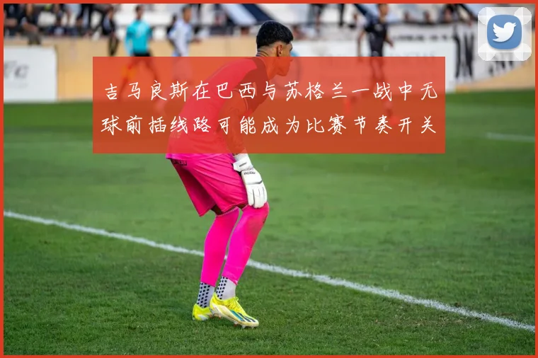 吉马良斯在巴西与苏格兰一战中无球前插线路可能成为比赛节奏开关