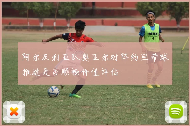 阿尔及利亚队奥亚尔对阵约旦带球推进是否顺畅价值评估