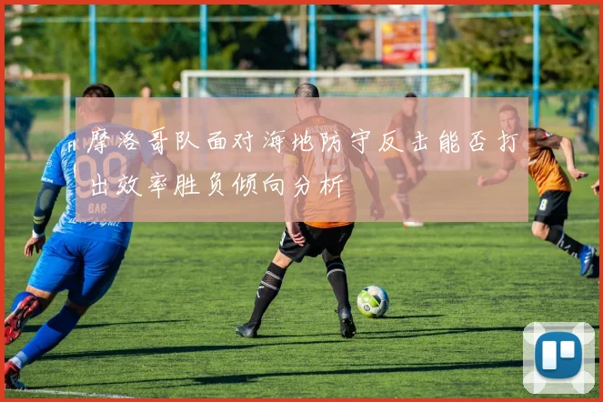 摩洛哥队面对海地防守反击能否打出效率胜负倾向分析